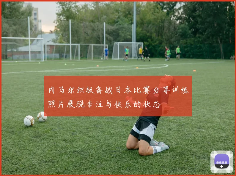 内马尔积极备战日本比赛分享训练照片展现专注与快乐的状态