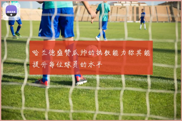 哈兰德盛赞瓜帅的执教能力称其能提升每位球员的水平