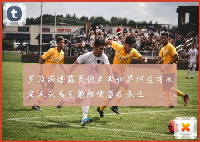 罗马诺透露莫德里奇世界杯后将决定未来或可能继续留在米兰