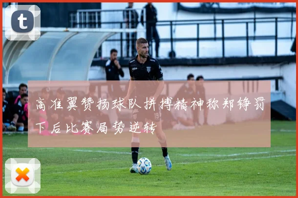 高准翼赞扬球队拼搏精神称郑铮罚下后比赛局势逆转