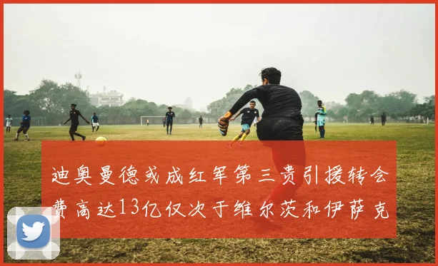 迪奥曼德或成红军第三贵引援转会费高达13亿仅次于维尔茨和伊萨克