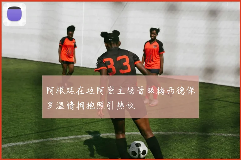 阿根廷在迈阿密主场晋级梅西德保罗温情拥抱照引热议