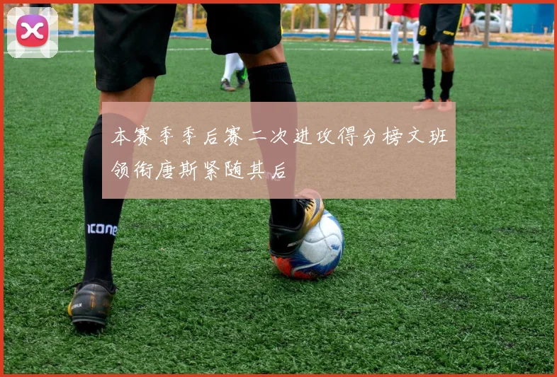 本赛季季后赛二次进攻得分榜文班领衔唐斯紧随其后