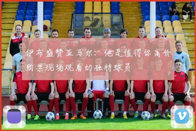 伊布盛赞亚马尔：他是值得你高价购票现场观看的独特球员